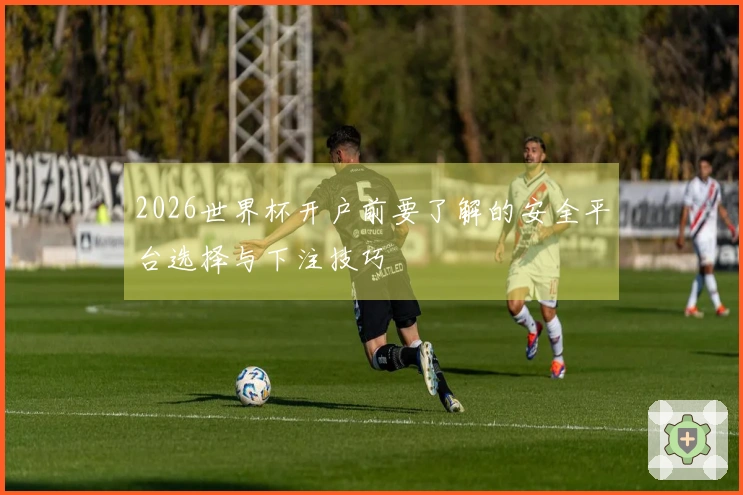 2026世界杯开户前要了解的安全平台选择与下注技巧