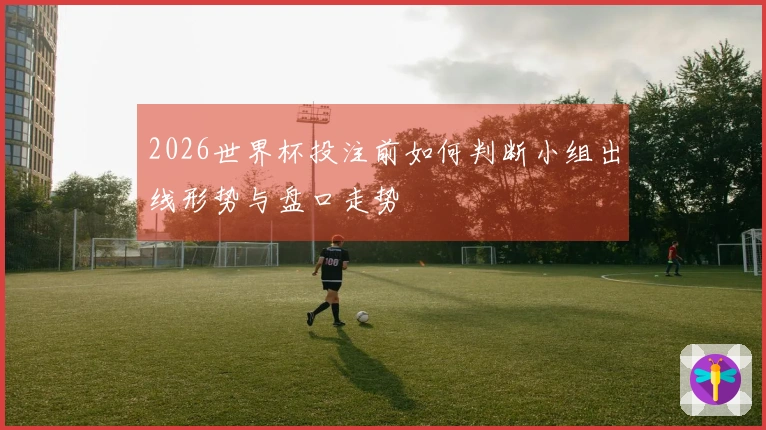 2026世界杯投注前如何判断小组出线形势与盘口走势