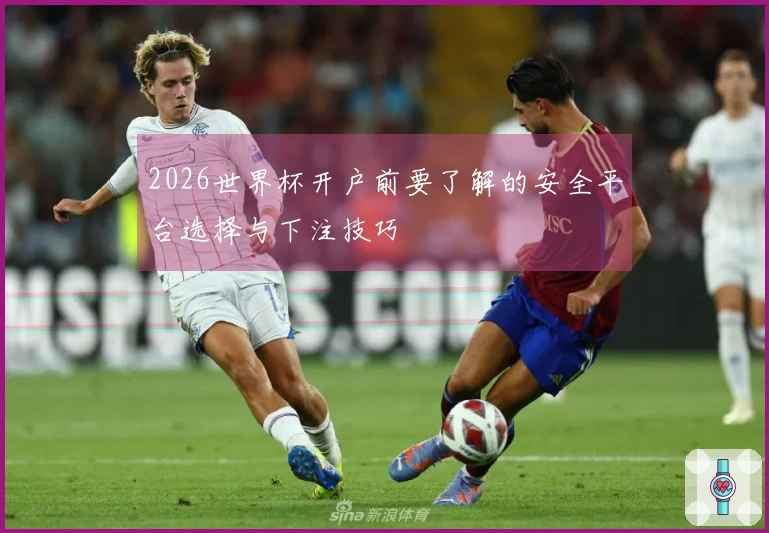 2026世界杯开户前要了解的安全平台选择与下注技巧
