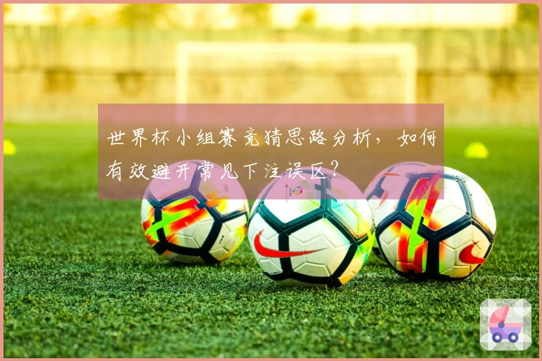 世界杯小组赛竞猜思路分析，如何有效避开常见下注误区？