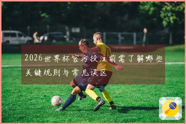 2026世界杯官方投注前需了解哪些关键规则与常见误区