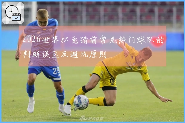 2026世界杯竞猜前常见热门球队的判断误区及避坑原则